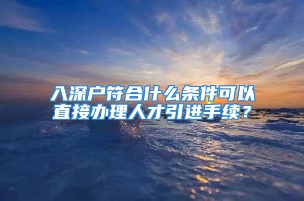 入深戶符合什么條件可以直接辦理人才引進(jìn)手續(xù)？