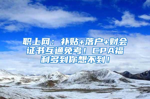 職上網(wǎng)：補(bǔ)貼+落戶+財(cái)會證書互通免考！CPA福利多到你想不到！