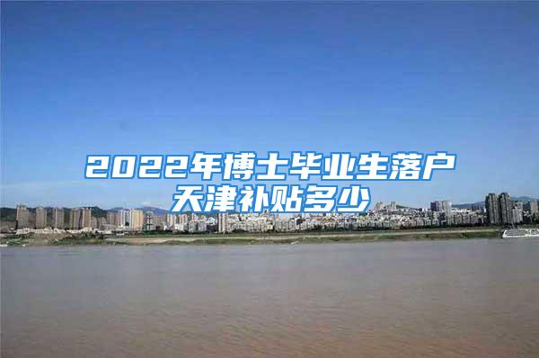 2022年博士畢業(yè)生落戶天津補貼多少