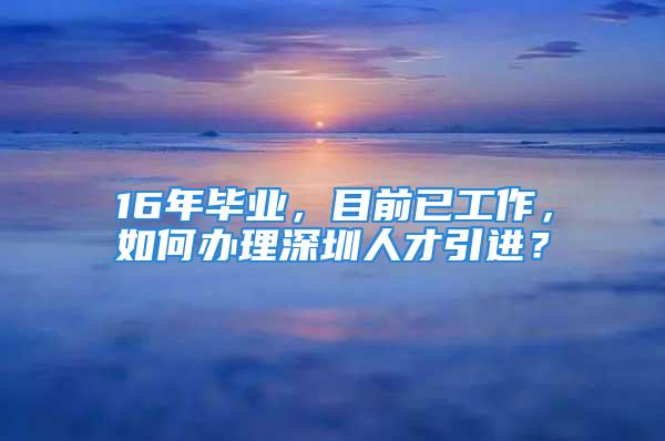 16年畢業(yè)，目前已工作，如何辦理深圳人才引進？