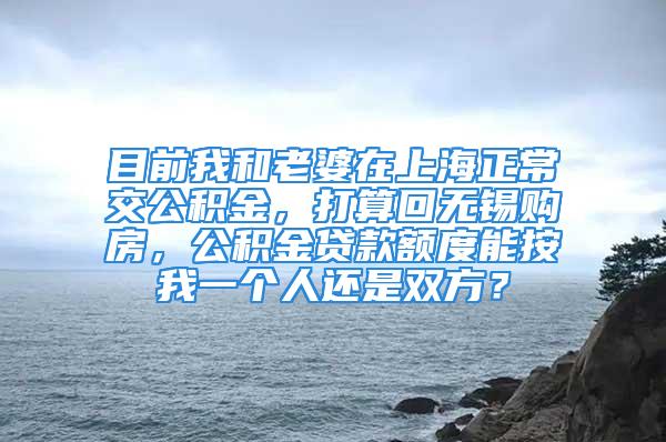 目前我和老婆在上海正常交公積金，打算回?zé)o錫購(gòu)房，公積金貸款額度能按我一個(gè)人還是雙方？