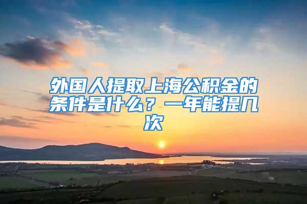 外國人提取上海公積金的條件是什么？一年能提幾次