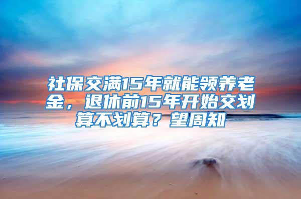 社保交滿15年就能領養(yǎng)老金，退休前15年開始交劃算不劃算？望周知