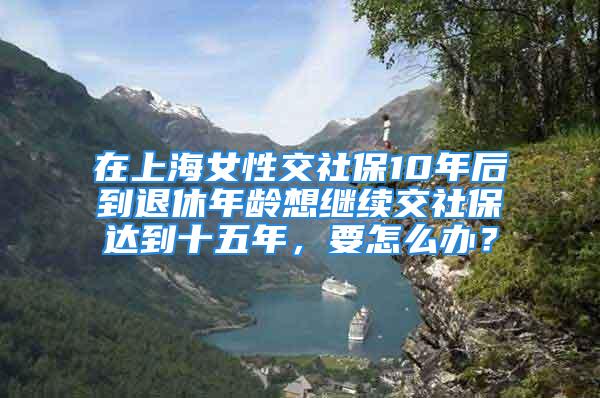 在上海女性交社保10年后到退休年齡想繼續(xù)交社保達(dá)到十五年，要怎么辦？