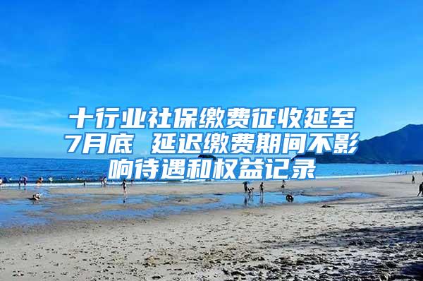 十行業(yè)社保繳費(fèi)征收延至7月底 延遲繳費(fèi)期間不影響待遇和權(quán)益記錄