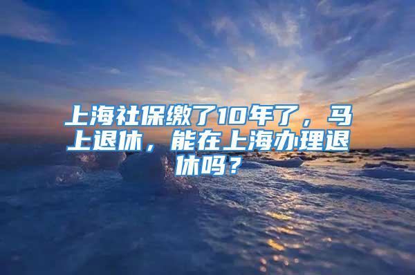 上海社保繳了10年了，馬上退休，能在上海辦理退休嗎？