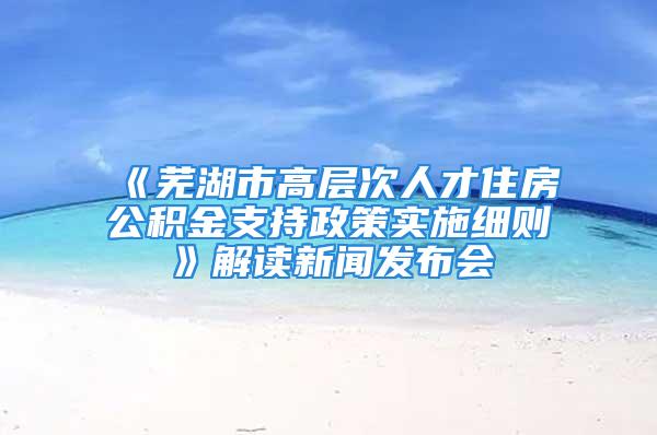 《蕪湖市高層次人才住房公積金支持政策實(shí)施細(xì)則》解讀新聞發(fā)布會(huì)