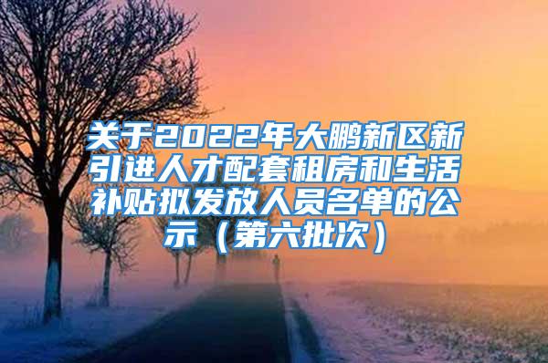 關(guān)于2022年大鵬新區(qū)新引進人才配套租房和生活補貼擬發(fā)放人員名單的公示（第六批次）