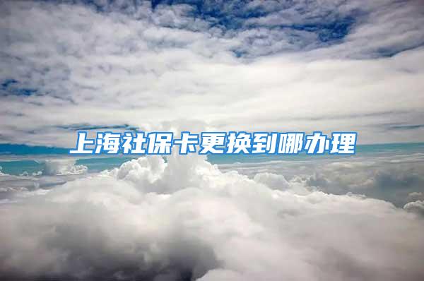 上海社?？ǜ鼡Q到哪辦理