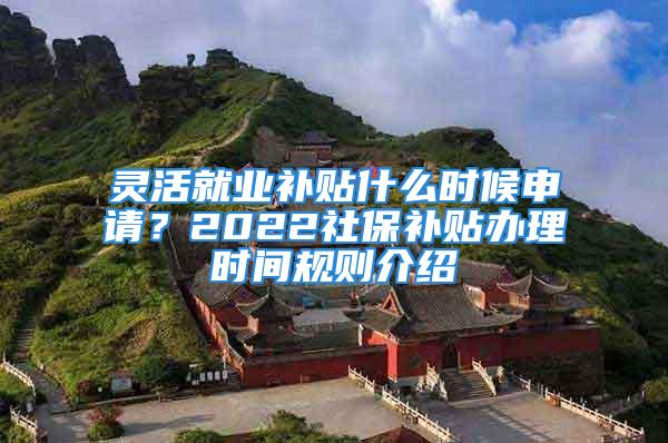 靈活就業(yè)補(bǔ)貼什么時候申請？2022社保補(bǔ)貼辦理時間規(guī)則介紹