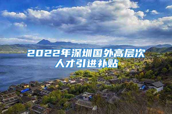 2022年深圳國(guó)外高層次人才引進(jìn)補(bǔ)貼