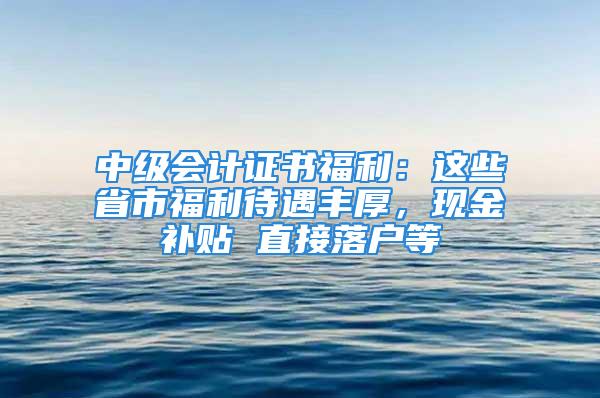 中級會計證書福利：這些省市福利待遇豐厚，現(xiàn)金補貼 直接落戶等