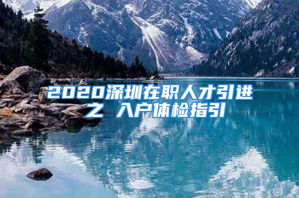 2020深圳在職人才引進(jìn) 之 入戶體檢指引