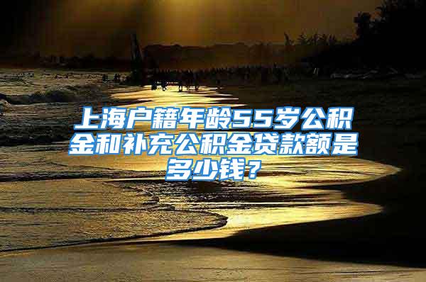 上海戶籍年齡55歲公積金和補充公積金貸款額是多少錢？