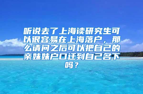 聽(tīng)說(shuō)去了上海讀研究生可以很容易在上海落戶，那么請(qǐng)問(wèn)之后可以把自己的親妹妹戶口遷到自己名下嗎？