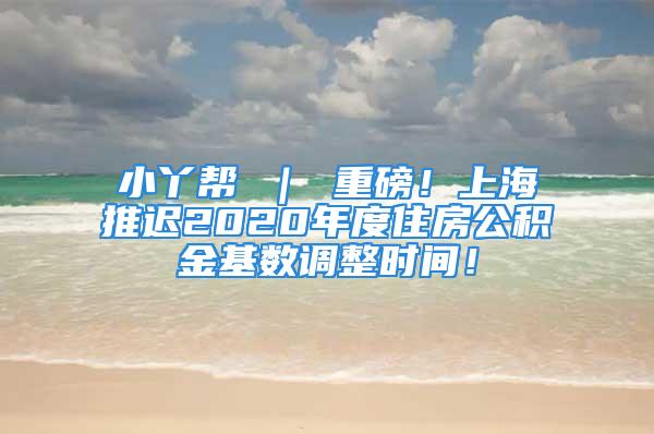 小丫幫 ｜ 重磅！上海推遲2020年度住房公積金基數(shù)調(diào)整時(shí)間！