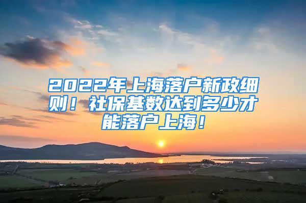 2022年上海落戶新政細(xì)則！社?；鶖?shù)達(dá)到多少才能落戶上海！