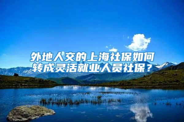 外地人交的上海社保如何轉成靈活就業(yè)人員社保？