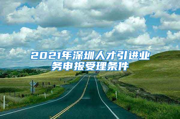 2021年深圳人才引進(jìn)業(yè)務(wù)申報(bào)受理?xiàng)l件