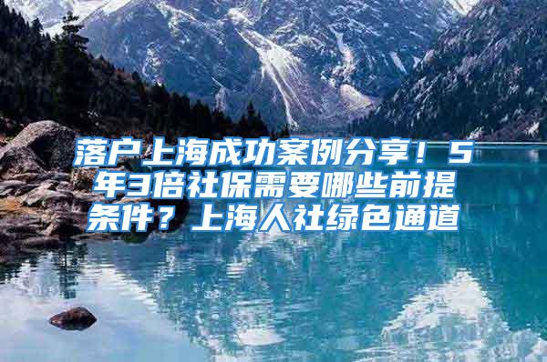 落戶上海成功案例分享！5年3倍社保需要哪些前提條件？上海人社綠色通道