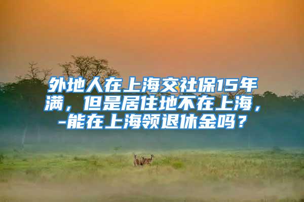 外地人在上海交社保15年滿，但是居住地不在上海，-能在上海領退休金嗎？