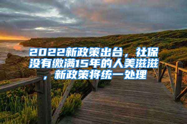 2022新政策出臺(tái)，社保沒有繳滿15年的人美滋滋，新政策將統(tǒng)一處理