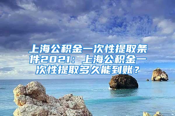 上海公積金一次性提取條件2021：上海公積金一次性提取多久能到賬？