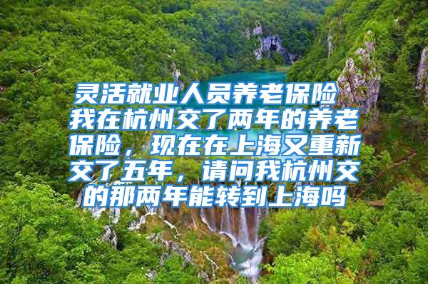 靈活就業(yè)人員養(yǎng)老保險 我在杭州交了兩年的養(yǎng)老保險，現(xiàn)在在上海又重新交了五年，請問我杭州交的那兩年能轉(zhuǎn)到上海嗎