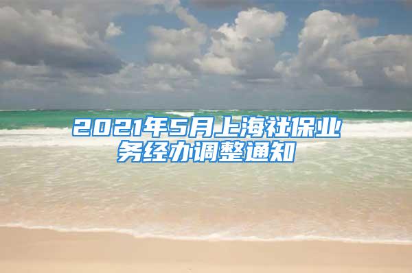 2021年5月上海社保業(yè)務(wù)經(jīng)辦調(diào)整通知