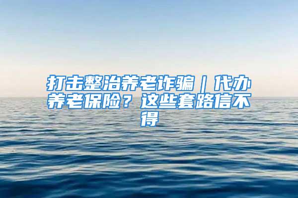 打擊整治養(yǎng)老詐騙｜代辦養(yǎng)老保險？這些套路信不得