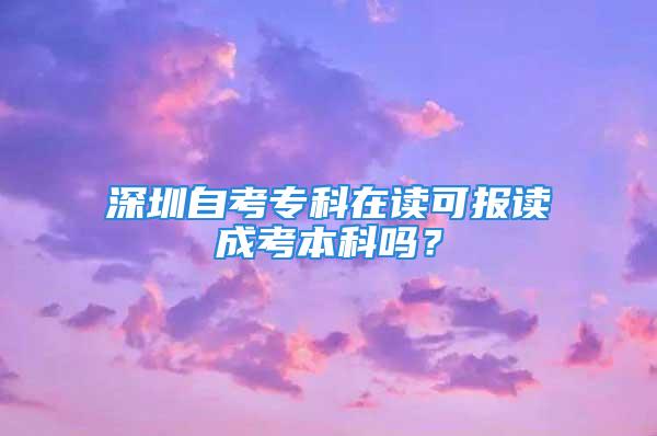 深圳自考專科在讀可報讀成考本科嗎？