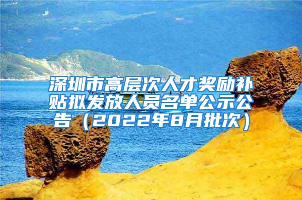 深圳市高層次人才獎勵補貼擬發(fā)放人員名單公示公告（2022年8月批次）