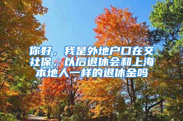 你好，我是外地戶口在交社保，以后退休會(huì)和上海本地人一樣的退休金嗎