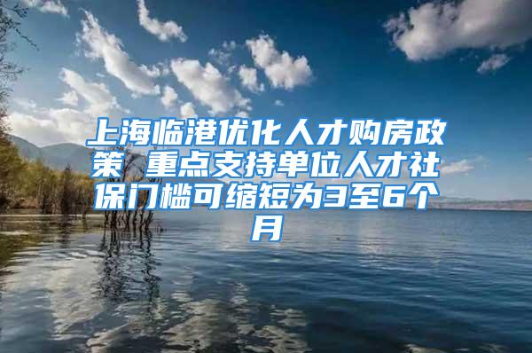 上海臨港優(yōu)化人才購房政策 重點支持單位人才社保門檻可縮短為3至6個月