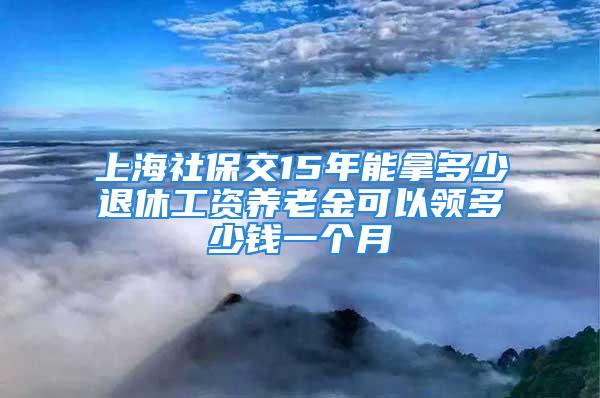 上海社保交15年能拿多少退休工資養(yǎng)老金可以領(lǐng)多少錢(qián)一個(gè)月