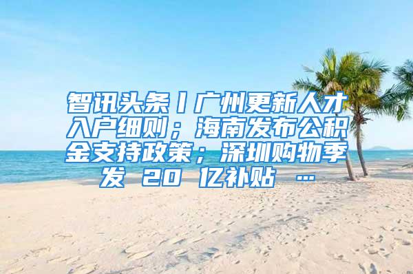 智訊頭條丨廣州更新人才入戶細則；海南發(fā)布公積金支持政策；深圳購物季發(fā) 20 億補貼 …