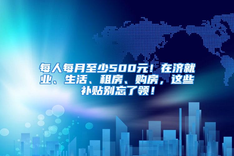 每人每月至少500元！在濟(jì)就業(yè)、生活、租房、購(gòu)房，這些補(bǔ)貼別忘了領(lǐng)！