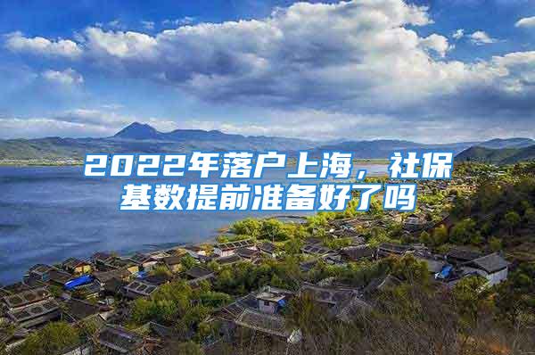 2022年落戶上海，社保基數提前準備好了嗎