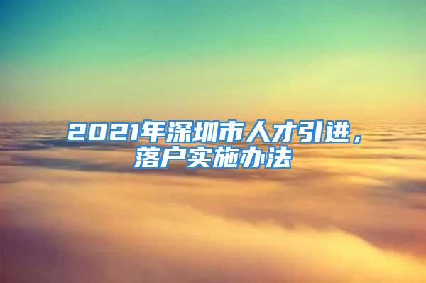 2021年深圳市人才引進(jìn)，落戶實施辦法