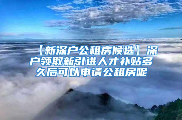 【新深戶公租房候選】深戶領取新引進人才補貼多久后可以申請公租房呢