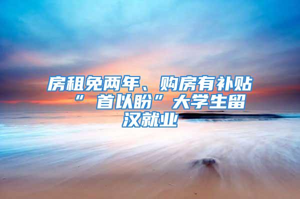 房租免兩年、購房有補貼 “硚首以盼”大學(xué)生留漢就業(yè)