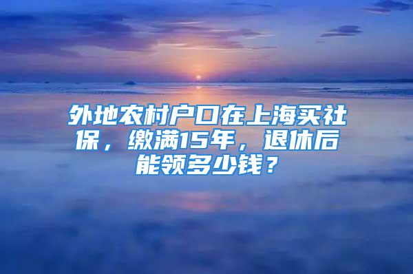 外地農(nóng)村戶口在上海買社保，繳滿15年，退休后能領(lǐng)多少錢？