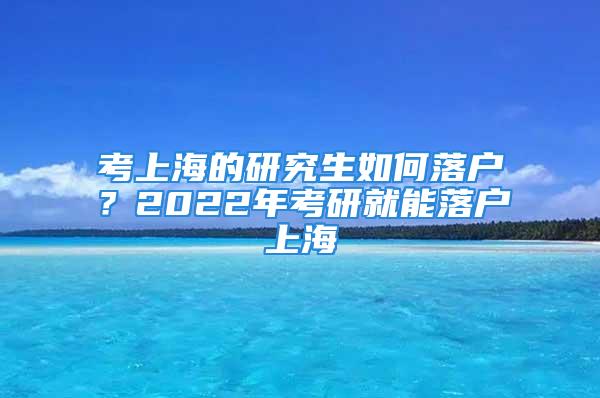 考上海的研究生如何落戶？2022年考研就能落戶上海