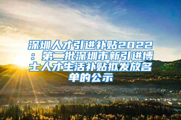 深圳人才引進(jìn)補(bǔ)貼2022：第二批深圳市新引進(jìn)博士人才生活補(bǔ)貼擬發(fā)放名單的公示