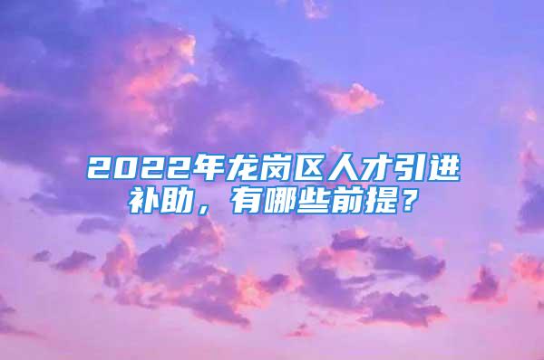 2022年龍崗區(qū)人才引進(jìn)補(bǔ)助，有哪些前提？