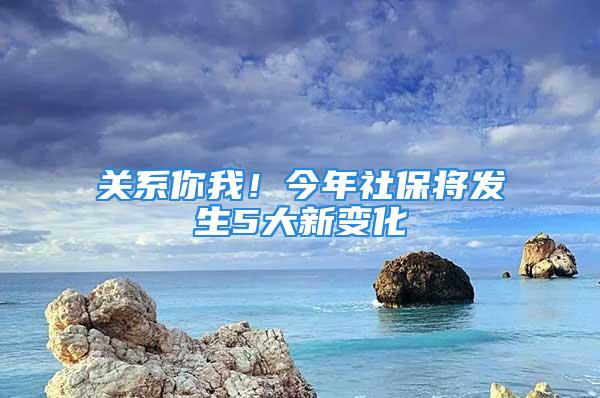 關系你我！今年社保將發(fā)生5大新變化