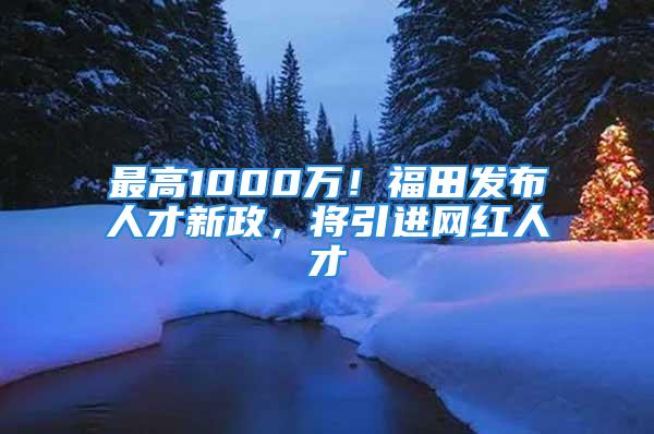 最高1000萬！福田發(fā)布人才新政，將引進(jìn)網(wǎng)紅人才