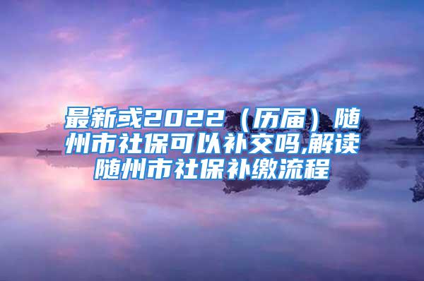 最新或2022（歷屆）隨州市社保可以補(bǔ)交嗎,解讀隨州市社保補(bǔ)繳流程