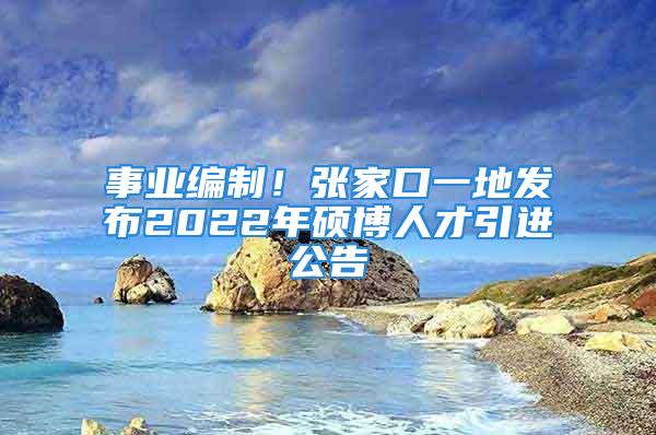 事業(yè)編制！張家口一地發(fā)布2022年碩博人才引進(jìn)公告