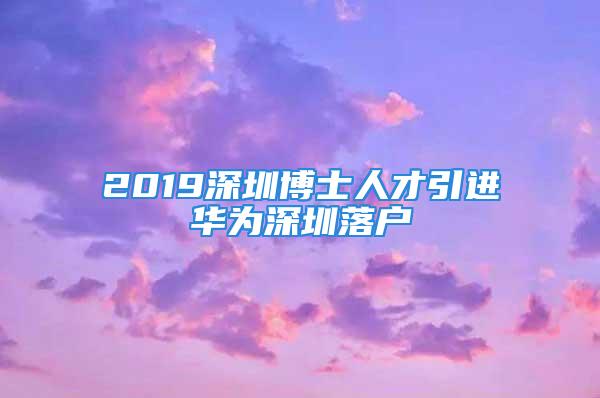 2019深圳博士人才引進華為深圳落戶